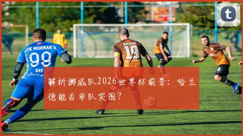 解析挪威队2026世界杯前景:哈兰德能否率队突围?