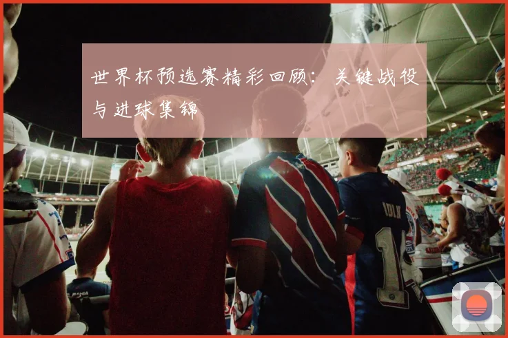 世界杯预选赛精彩回顾：关键战役与进球集锦