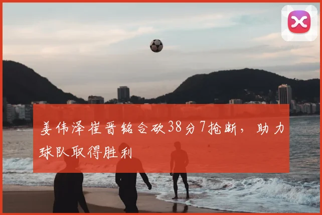 姜伟泽崔晋铭合砍38分7抢断,助力球队取得胜利