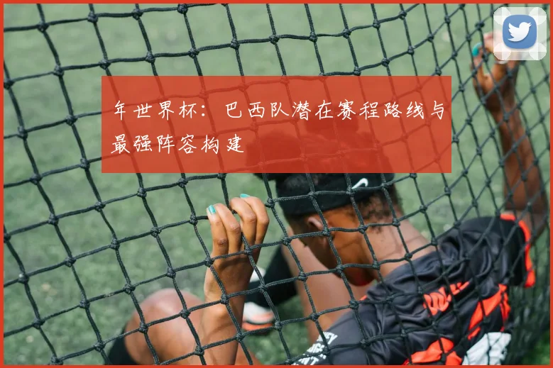 年世界杯:巴西队潜在赛程路线与最强阵容构建