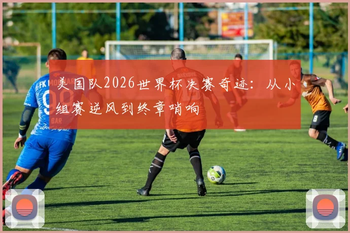 美国队2026世界杯决赛奇迹：从小组赛逆风到终章哨响